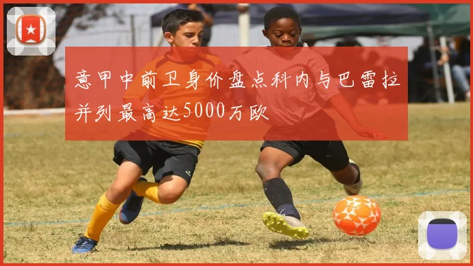 意甲中前卫身价盘点科内与巴雷拉并列最高达5000万欧