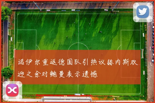诺伊尔重返德国队引热议赫内斯欢迎之余对鲍曼表示遗憾