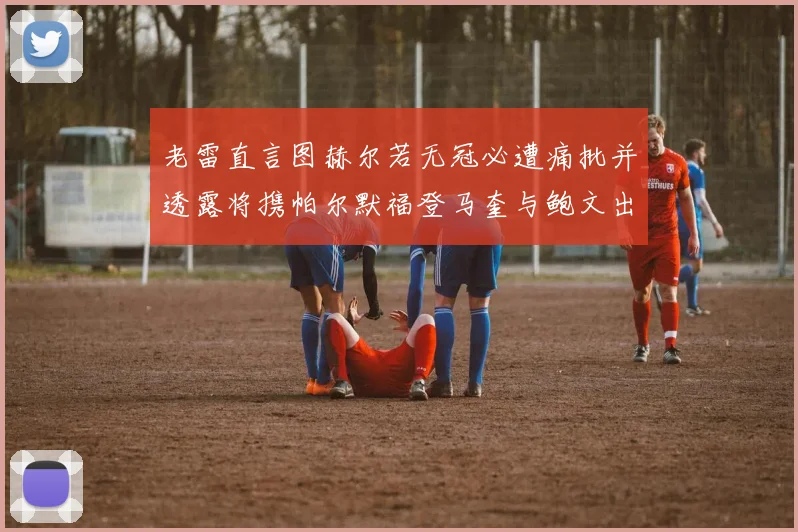 老雷直言图赫尔若无冠必遭痛批并透露将携帕尔默福登马奎与鲍文出战