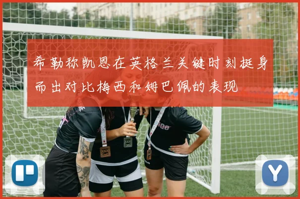 希勒称凯恩在英格兰关键时刻挺身而出对比梅西和姆巴佩的表现