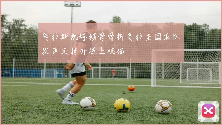 阿拉斯凯塔锁骨骨折乌拉圭国家队发声支持并送上祝福