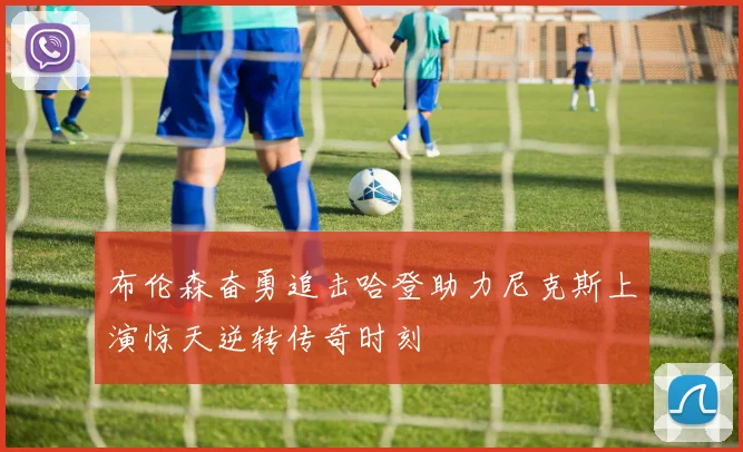 布伦森奋勇追击哈登助力尼克斯上演惊天逆转传奇时刻