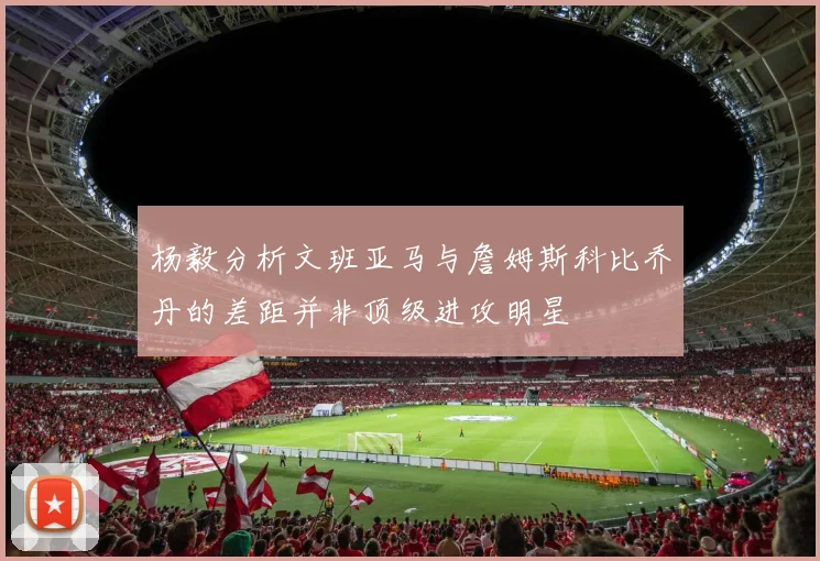 杨毅分析文班亚马与詹姆斯科比乔丹的差距并非顶级进攻明星