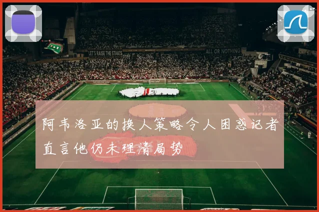 阿韦洛亚的换人策略令人困惑记者直言他仍未理清局势