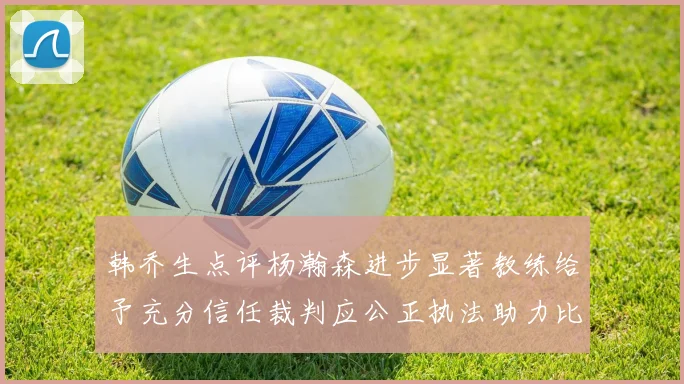 韩乔生点评杨瀚森进步显著教练给予充分信任裁判应公正执法助力比赛发展