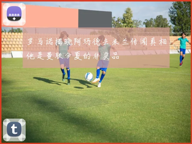 罗马诺揭晓阿玛德去米兰传闻真相他是曼联今夏的非卖品
