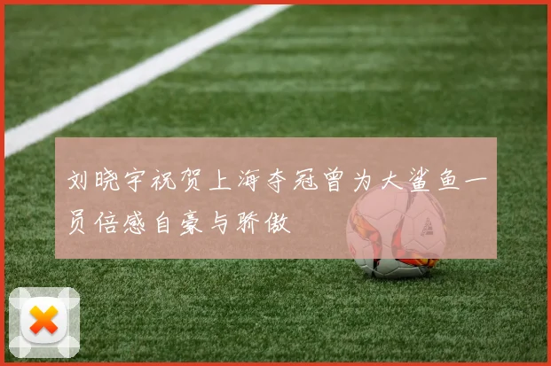 刘晓宇祝贺上海夺冠曾为大鲨鱼一员倍感自豪与骄傲