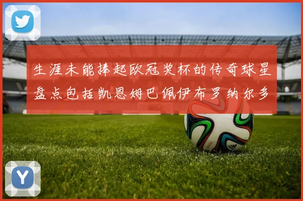 生涯未能捧起欧冠奖杯的传奇球星盘点包括凯恩姆巴佩伊布罗纳尔多等
