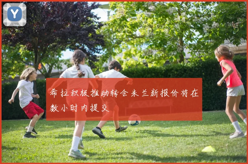 希拉积极推动转会米兰新报价将在数小时内提交