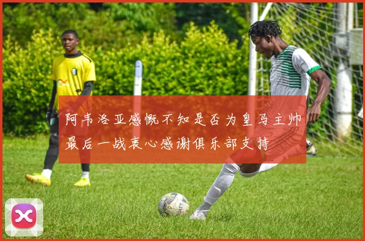 阿韦洛亚感慨不知是否为皇马主帅最后一战衷心感谢俱乐部支持