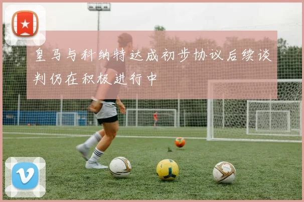 皇马与科纳特达成初步协议后续谈判仍在积极进行中