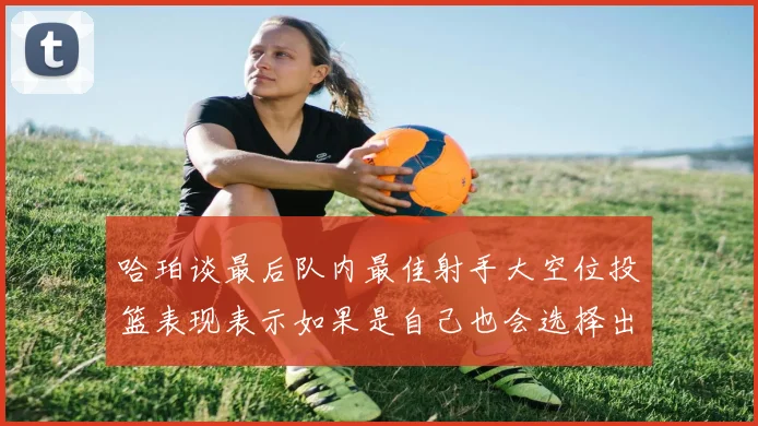 哈珀谈最后队内最佳射手大空位投篮表现表示如果是自己也会选择出手