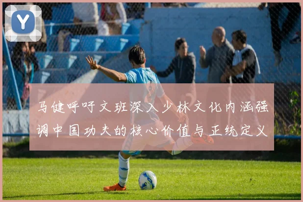 马健呼吁文班深入少林文化内涵强调中国功夫的核心价值与正统定义