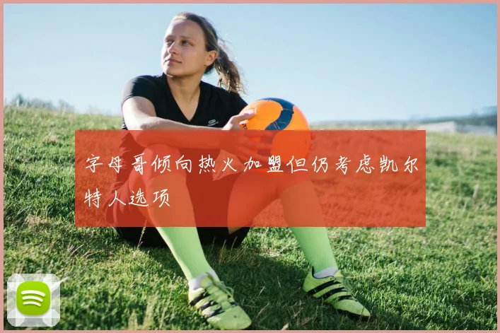 字母哥倾向热火加盟但仍考虑凯尔特人选项