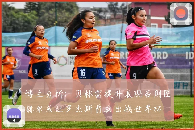 博主分析：贝林需提升表现否则图赫尔或让罗杰斯首发出战世界杯